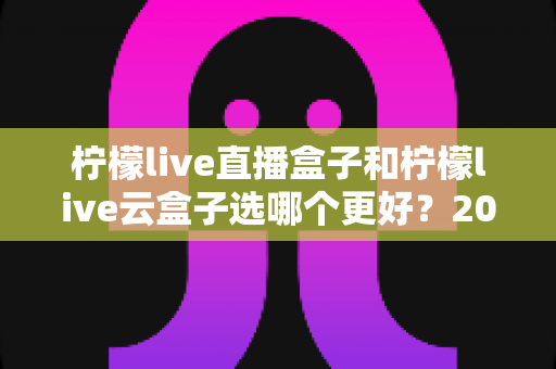 柠檬live直播盒子和柠檬live云盒子选哪个更好？2025最新选购指南帮你一次搞懂