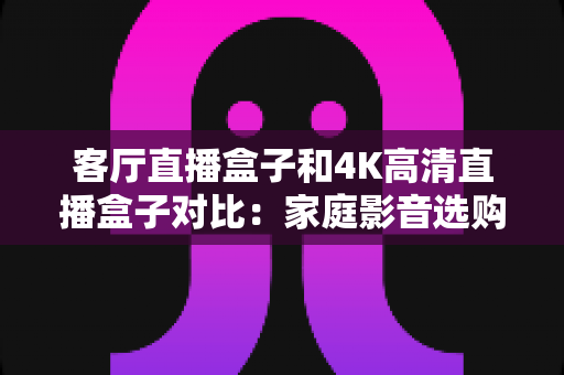 客厅直播盒子和4K高清直播盒子对比：家庭影音选购全攻略，一篇看懂怎么选才不后悔