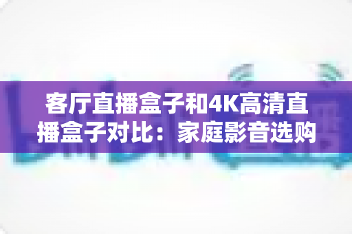 客厅直播盒子和4K高清直播盒子对比：家庭影音选购全攻略，一篇看懂怎么选才不后悔