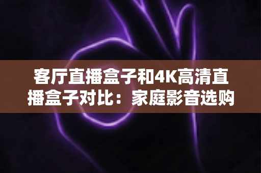 客厅直播盒子和4K高清直播盒子对比：家庭影音选购全攻略，一篇看懂怎么选才不后悔