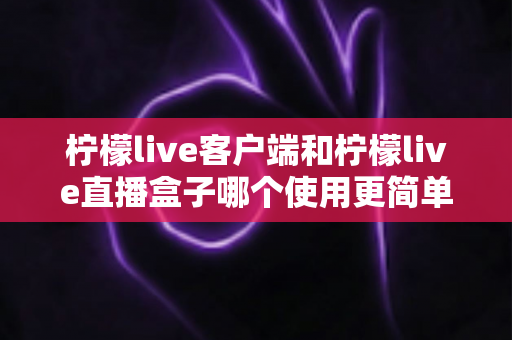 柠檬live客户端和柠檬live直播盒子哪个使用更简单？新手必看的选择指南与全面对比