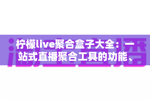 柠檬live聚合盒子大全：一站式直播聚合工具的功能、挑选与使用全攻略