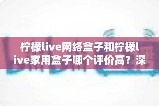柠檬live网络盒子和柠檬live家用盒子哪个评价高?深度口碑对比与家庭选购避坑指南 柠檬live网络盒子和柠檬live家用盒子哪个评价高?深度口碑对比与家庭选购避坑指南
