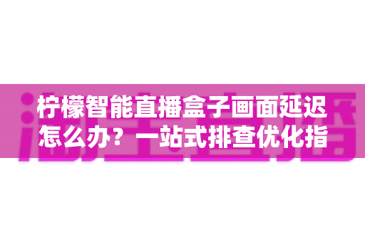 柠檬智能直播盒子画面延迟怎么办?一站式排查优化指南,让直播画面实时流畅不掉链 柠檬智能直播盒子画面延迟怎么办?一站式排查优化指南,让直播画面实时流畅不掉链