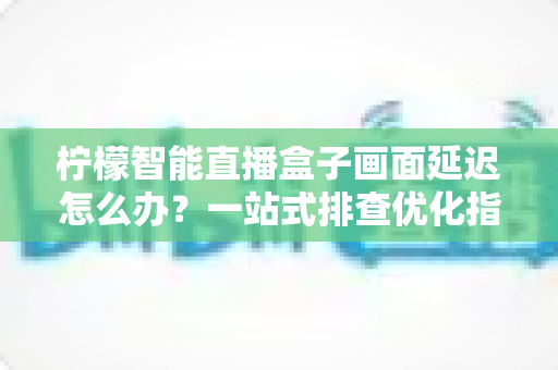 柠檬智能直播盒子画面延迟怎么办?一站式排查优化指南,让直播画面实时流畅不掉链 柠檬智能直播盒子画面延迟怎么办?一站式排查优化指南,让直播画面实时流畅不掉链