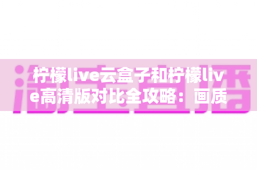 柠檬live云盒子和柠檬live高清版对比全攻略:画质、功能、价格一次看懂,帮你选对不踩坑 柠檬live云盒子和柠檬live高清版对比全攻略:画质、功能、价格一次看懂,帮你选对不踩坑