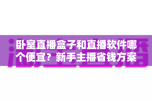 卧室直播盒子和直播软件哪个便宜？新手主播省钱方案全解析
