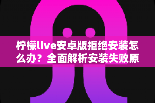 柠檬live安卓版拒绝安装怎么办?全面解析安装失败原因与解决方法大全 柠檬live安卓版拒绝安装怎么办?全面解析安装失败原因与解决方法大全