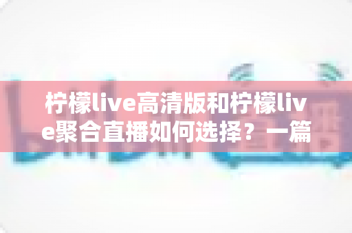 柠檬live高清版和柠檬live聚合直播如何选择?一篇看懂两者差异的实用指南 柠檬live高清版和柠檬live聚合直播如何选择?一篇看懂两者差异的实用指南