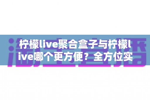 柠檬live聚合盒子与柠檬live哪个更方便?全方位实用对比,帮你一次选对不踩坑 柠檬live聚合盒子与柠檬live哪个更方便?全方位实用对比,帮你一次选对不踩坑