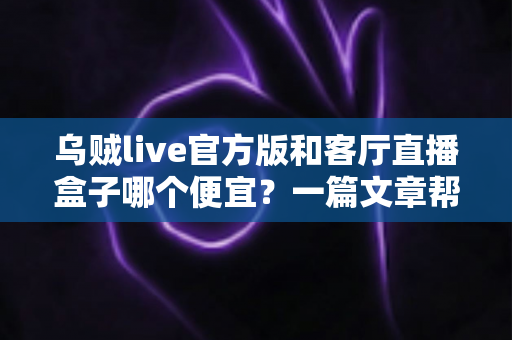 乌贼live官方版和客厅直播盒子哪个便宜？一篇文章帮你算清价格账、选对方案不花冤枉钱