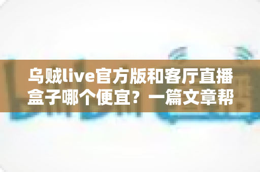 乌贼live官方版和客厅直播盒子哪个便宜？一篇文章帮你算清价格账、选对方案不花冤枉钱