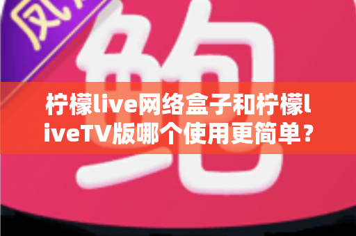 柠檬live网络盒子和柠檬liveTV版哪个使用更简单?全方位对比解析助你轻松选对版本 柠檬live网络盒子和柠檬liveTV版哪个使用更简单?全方位对比解析助你轻松选对版本