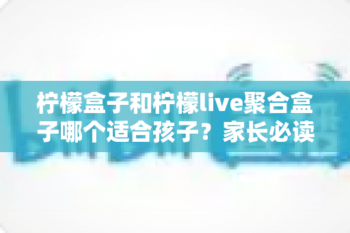 柠檬盒子和柠檬live聚合盒子哪个适合孩子?家长必读的深度对比与安全选购指南 柠檬盒子和柠檬live聚合盒子哪个适合孩子?家长必读的深度对比与安全选购指南