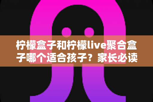 柠檬盒子和柠檬live聚合盒子哪个适合孩子?家长必读的深度对比与安全选购指南 柠檬盒子和柠檬live聚合盒子哪个适合孩子?家长必读的深度对比与安全选购指南