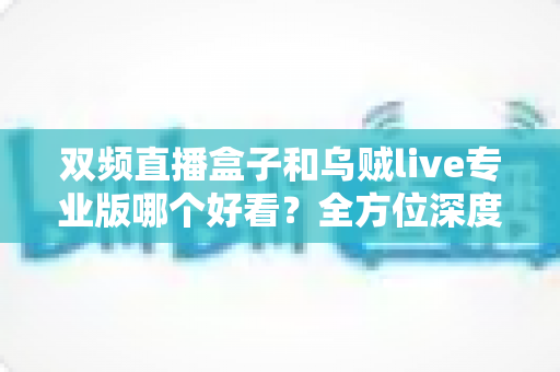 双频直播盒子和乌贼live专业版哪个好看？全方位深度对比测评，助你选出最适合的观播神器