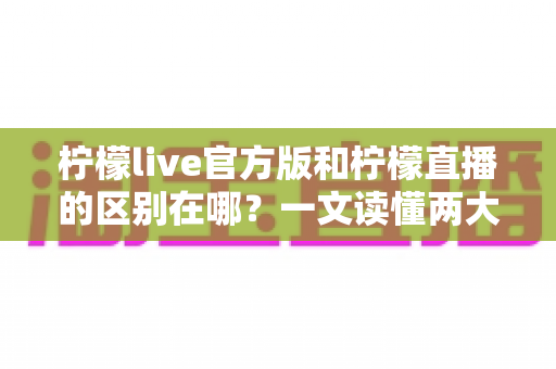 柠檬live官方版和柠檬直播的区别在哪？一文读懂两大核心差异与避坑指南