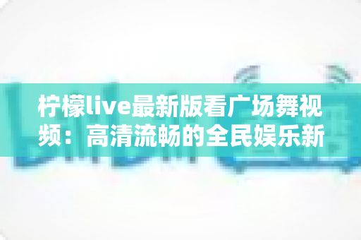 柠檬live最新版看广场舞视频:高清流畅的全民娱乐新体验 柠檬live最新版看广场舞视频:高清流畅的全民娱乐新体验