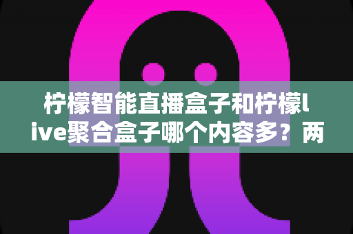 柠檬智能直播盒子和柠檬live聚合盒子哪个内容多?两款热门盒子内容丰富度深度对比与选购全指南 柠檬智能直播盒子和柠檬live聚合盒子哪个内容多?两款热门盒子内容丰富度深度对比与选购全指南