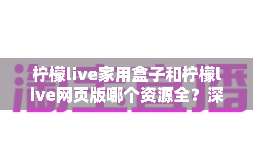 柠檬live家用盒子和柠檬live网页版哪个资源全?深度对比分析与选购指南 柠檬live家用盒子和柠檬live网页版哪个资源全?深度对比分析与选购指南