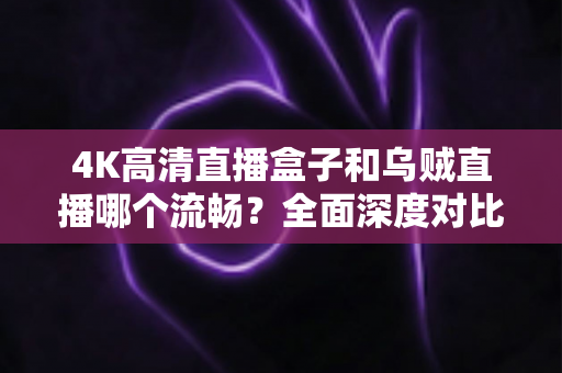 4K高清直播盒子和乌贼直播哪个流畅？全面深度对比解析，帮你找到最丝滑的观影方案