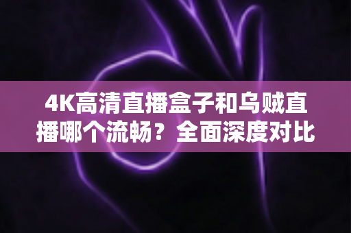 4K高清直播盒子和乌贼直播哪个流畅？全面深度对比解析，帮你找到最丝滑的观影方案