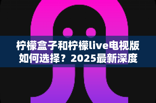 柠檬盒子和柠檬live电视版如何选择？2025最新深度对比与选购指南