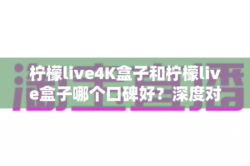 柠檬live4K盒子和柠檬live盒子哪个口碑好？深度对比分析助你选对不踩坑