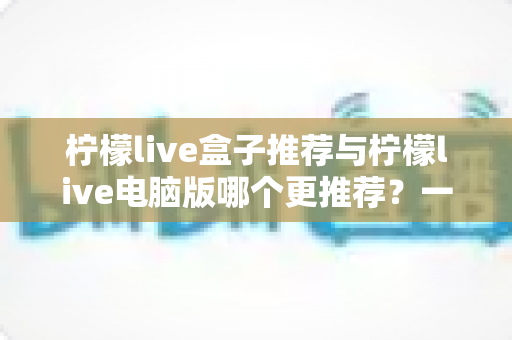 柠檬live盒子推荐与柠檬live电脑版哪个更推荐？一篇讲透两者的深度对比指南