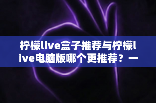 柠檬live盒子推荐与柠檬live电脑版哪个更推荐？一篇讲透两者的深度对比指南
