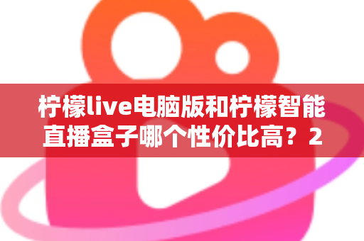 柠檬live电脑版和柠檬智能直播盒子哪个性价比高？2024年直播设备选购全攻略与省钱避坑指南