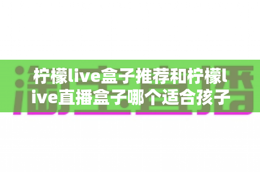 柠檬live盒子推荐和柠檬live直播盒子哪个适合孩子?家长必看的选购指南与安全使用全解析 柠檬live盒子推荐和柠檬live直播盒子哪个适合孩子?家长必看的选购指南与安全使用全解析