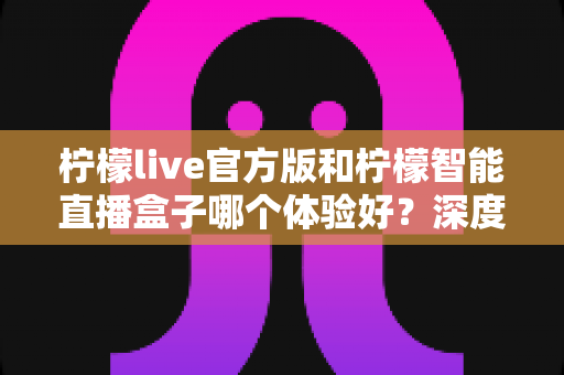 柠檬live官方版和柠檬智能直播盒子哪个体验好？深度对比评测助你找到最佳直播方案
