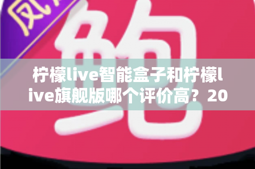柠檬live智能盒子和柠檬live旗舰版哪个评价高?2024深度对比测评,看完再买不踩坑 柠檬live智能盒子和柠檬live旗舰版哪个评价高?2024深度对比测评,看完再买不踩坑