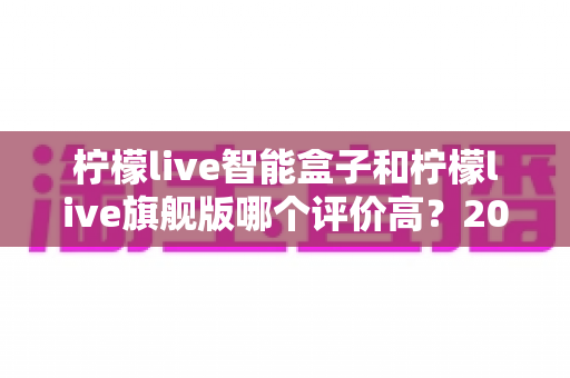 柠檬live智能盒子和柠檬live旗舰版哪个评价高?2024深度对比测评,看完再买不踩坑 柠檬live智能盒子和柠檬live旗舰版哪个评价高?2024深度对比测评,看完再买不踩坑