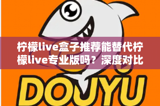 柠檬live盒子推荐能替代柠檬live专业版吗?深度对比帮你选对版本 柠檬live盒子推荐能替代柠檬live专业版吗?深度对比帮你选对版本