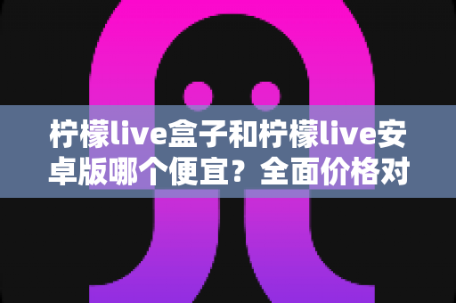 柠檬live盒子和柠檬live安卓版哪个便宜?全面价格对比与省钱选购指南 柠檬live盒子和柠檬live安卓版哪个便宜?全面价格对比与省钱选购指南