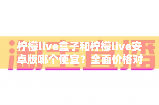 柠檬live盒子和柠檬live安卓版哪个便宜?全面价格对比与省钱选购指南 柠檬live盒子和柠檬live安卓版哪个便宜?全面价格对比与省钱选购指南