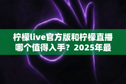 柠檬live官方版和柠檬直播哪个值得入手？2025年最全对比测评与选购指南