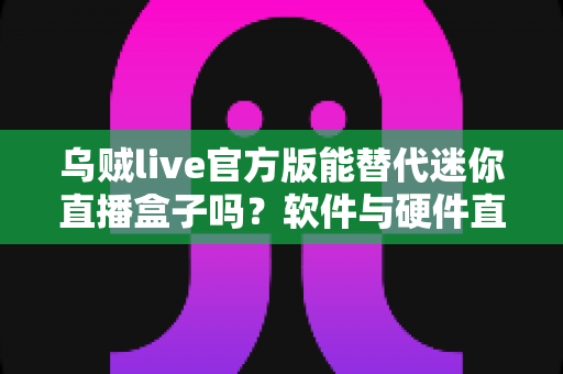 乌贼live官方版能替代迷你直播盒子吗？软件与硬件直播方案全维度深度对比解析