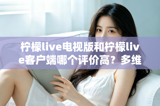 柠檬live电视版和柠檬live客户端哪个评价高?多维度深度对比与选择指南 柠檬live电视版和柠檬live客户端哪个评价高?多维度深度对比与选择指南