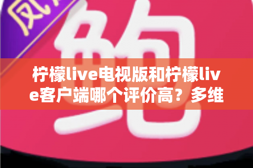 柠檬live电视版和柠檬live客户端哪个评价高?多维度深度对比与选择指南 柠檬live电视版和柠檬live客户端哪个评价高?多维度深度对比与选择指南