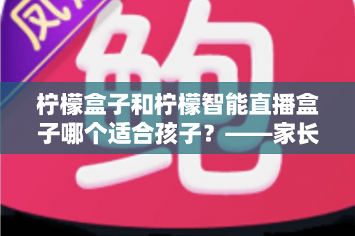 柠檬盒子和柠檬智能直播盒子哪个适合孩子?——家长必读的深度选购与使用指南 柠檬盒子和柠檬智能直播盒子哪个适合孩子?——家长必读的深度选购与使用指南