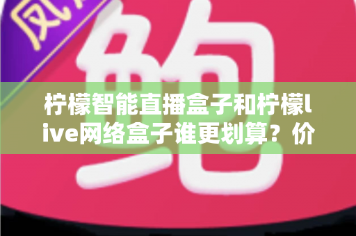 柠檬智能直播盒子和柠檬live网络盒子谁更划算？价格、配置、体验全方位对比选购指南