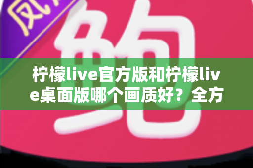 柠檬live官方版和柠檬live桌面版哪个画质好？全方位画质对比与观看体验深度解析