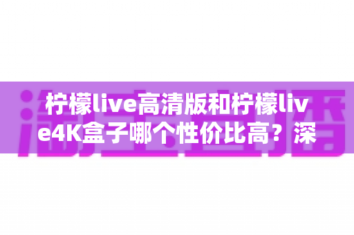 柠檬live高清版和柠檬live4K盒子哪个性价比高？深度对比帮你选对不花冤枉钱