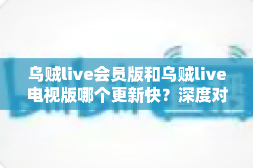 乌贼live会员版和乌贼live电视版哪个更新快？深度对比解析两版更新速度、原因与选择建议