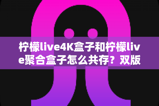柠檬live4K盒子和柠檬live聚合盒子怎么共存?双版本安装使用全攻略,一文解决你的困扰 柠檬live4K盒子和柠檬live聚合盒子怎么共存?双版本安装使用全攻略,一文解决你的困扰