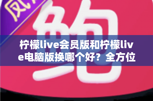 柠檬live会员版和柠檬live电脑版换哪个好？全方位对比评测帮你轻松做决定
