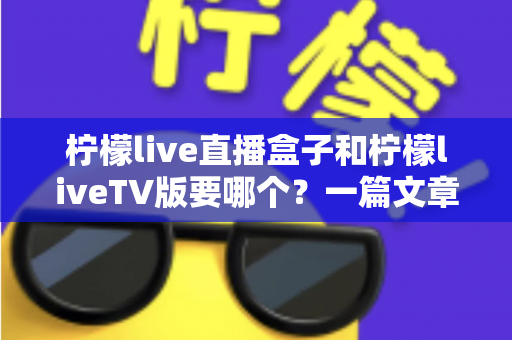 柠檬live直播盒子和柠檬liveTV版要哪个?一篇文章帮你彻底搞懂版本差异与最佳选择 柠檬live直播盒子和柠檬liveTV版要哪个?一篇文章帮你彻底搞懂版本差异与最佳选择